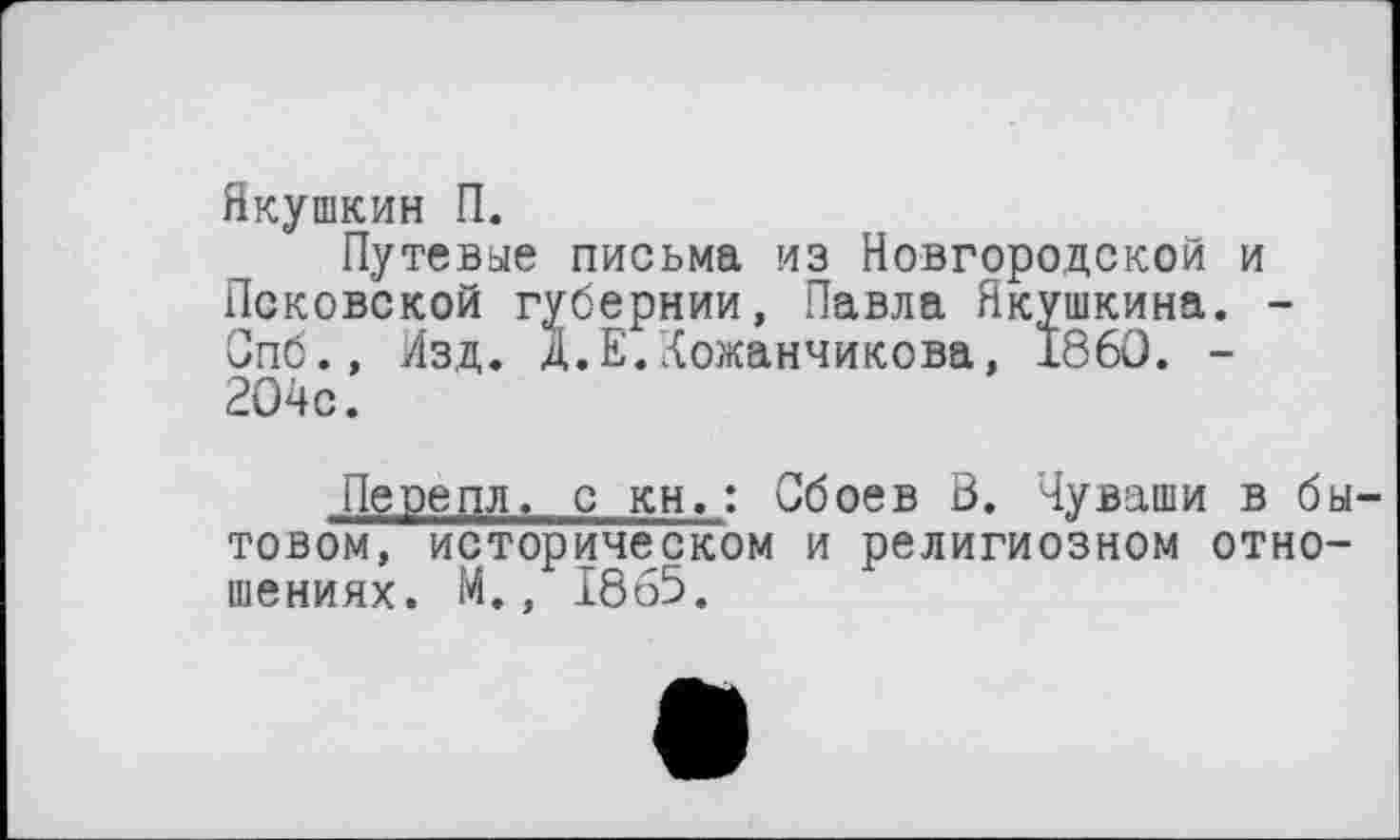 ﻿Якушкин П.
Путевые письма из Новгородской и Псковской губернии, Павла Якушкина. -Опб., Изд. Д.Е.‘{ожанчикова, 1860. -204с.
Перецл. с кн.: Сбоев В. Чуваши в бытовом, историческом и религиозном отношениях. М., 1865.